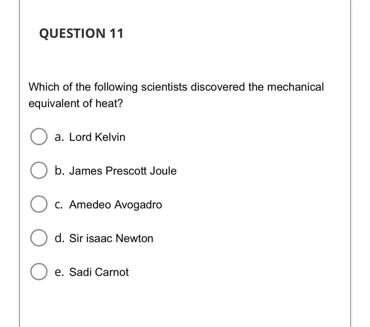 QUESTION 11
Which of the following scientists discovered the mechanical
equivalent of heat?
a. Lord Kelvin
b. James Prescott Joule
c. Amedeo Avogadro
d. Sir isaac Newton
e. Sadi Carnot
