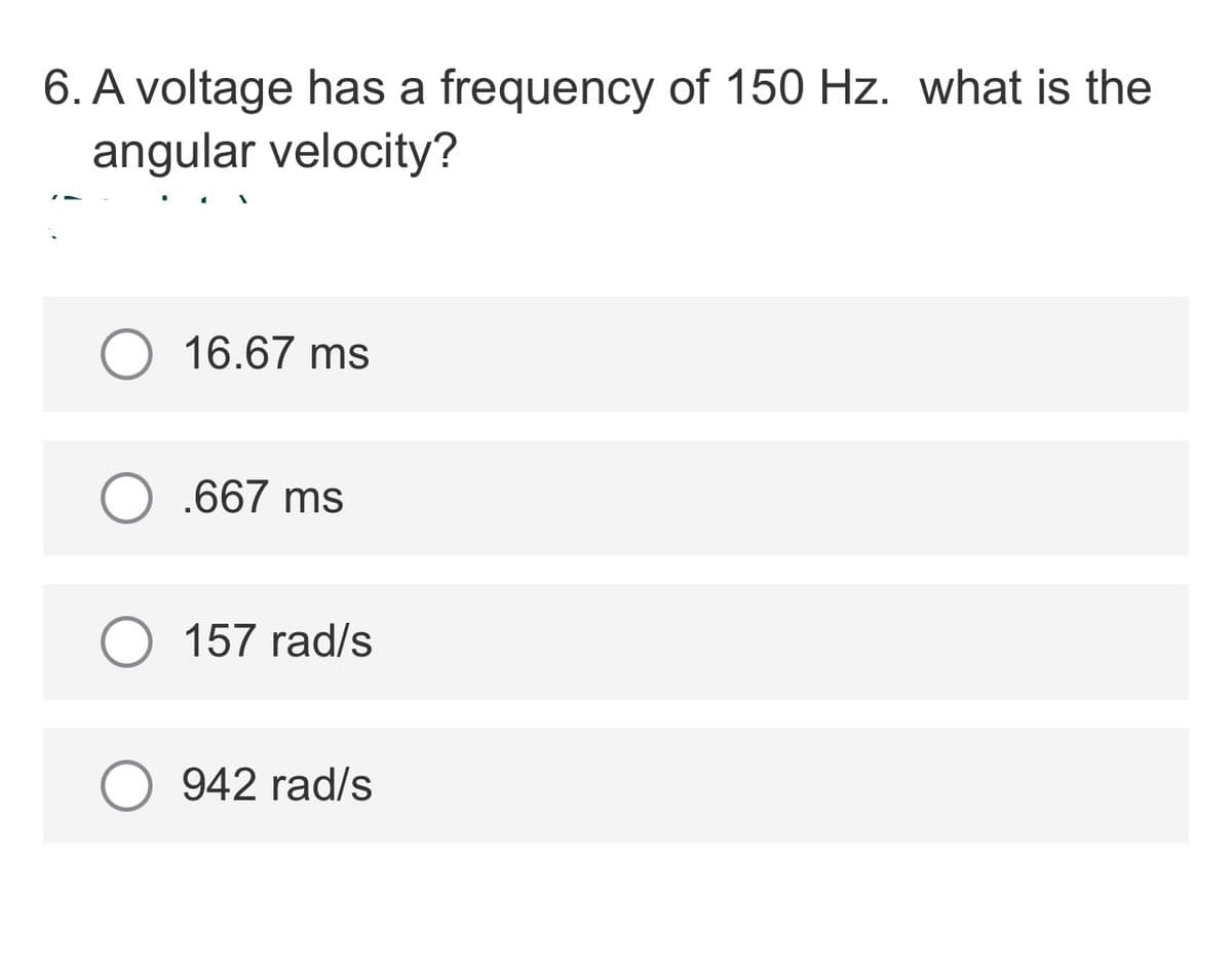 6. A voltage has a frequency of 150 Hz. what is the
angular velocity?
16.67 ms
O .667 ms
157 rad/s
942 rad/s
