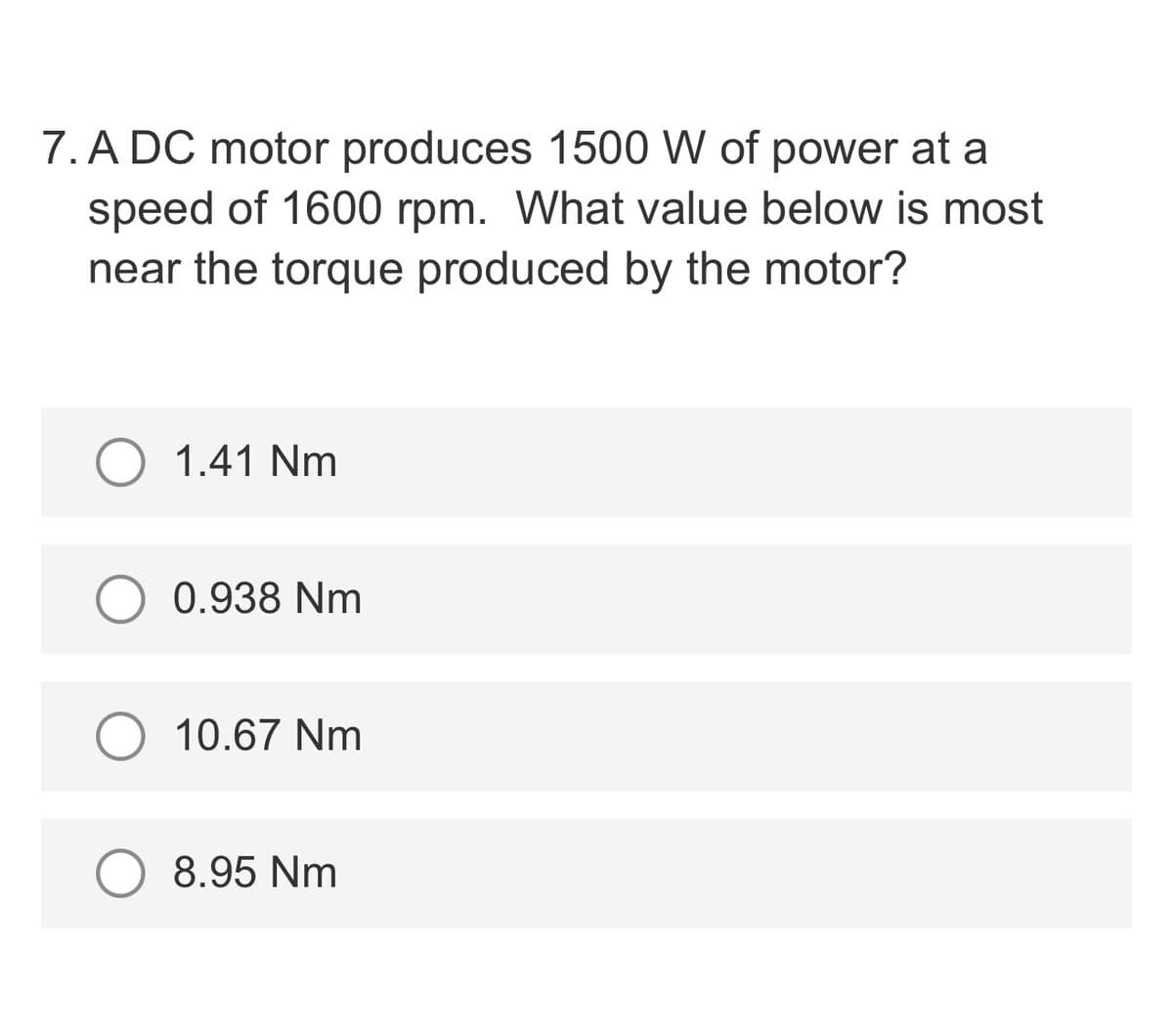 7. A DC motor produces 1500 W of power at a
speed of 1600 rpm. What value below is most
near the torque produced by the motor?
1.41 Nm
0.938 Nm
10.67 Nm
8.95 Nm
