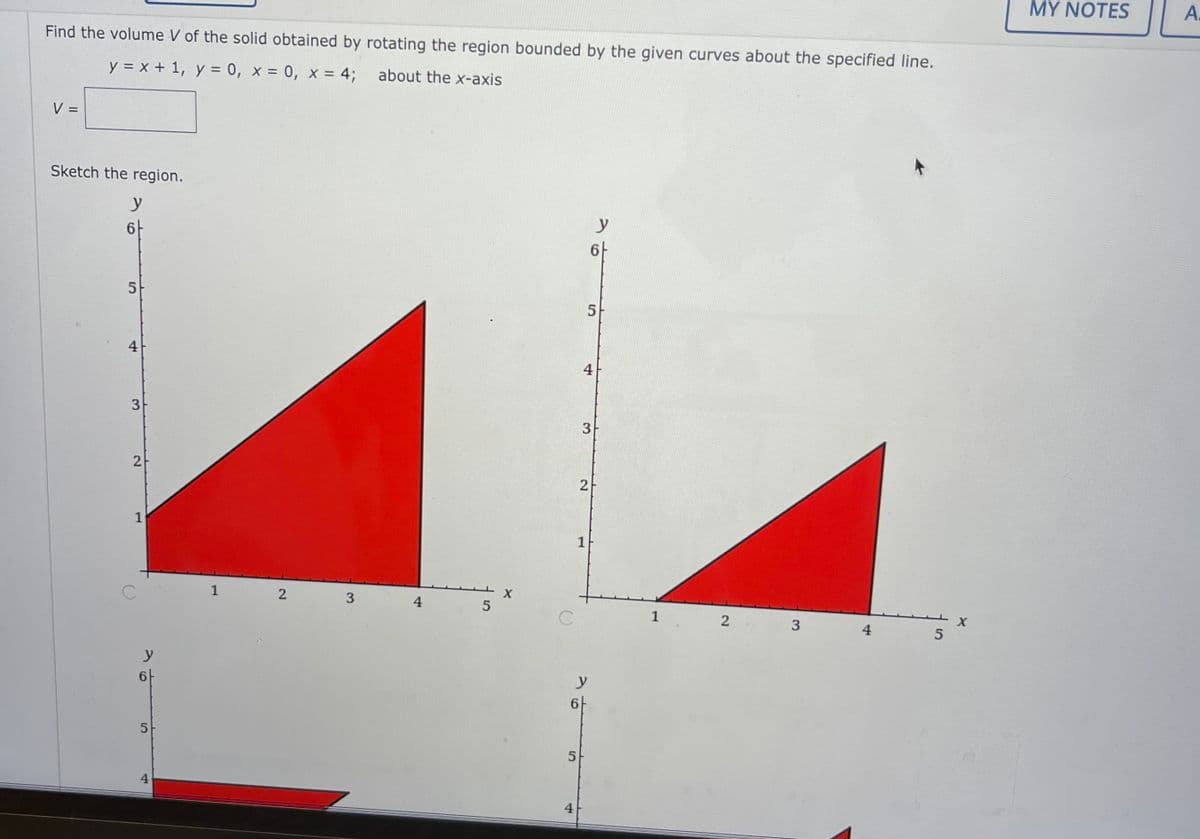 MY NOTES
A:
Find the volume V of the solid obtained by rotating the region bounded by the given curves about the specified line.
y = x + 1, y = 0, x = 0, x = 4;
about the x-axis
V =
%3D
Sketch the region.
y
6-
y
6-
4
4
3
2
1
1
1
4
1
4
5
y
6-
y
6-
4
4
5.
3.
3.
2.
