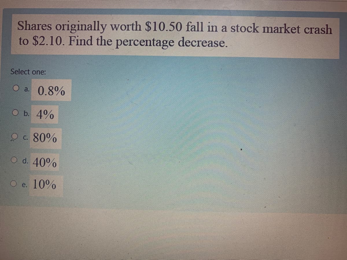 Shares originally worth $10.50 fall in a stock market crash
to $2.10. Find the percentage decrease.
Select one:
a. 0.8%
O b. 4%
O c. 80%
O d. 40%
O e. 10%
