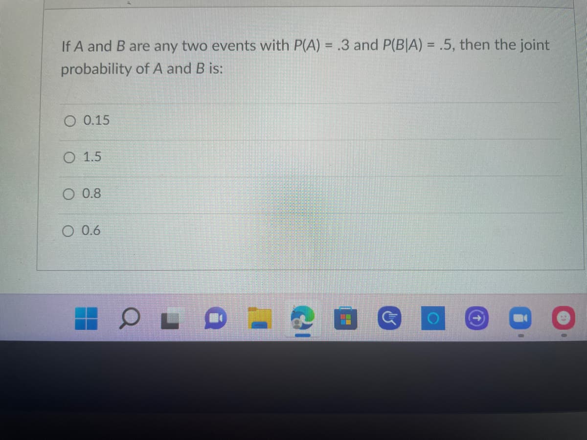 ### Probability Question

#### Problem Statement:

If \( A \) and \( B \) are any two events with \( P(A) = 0.3 \) and \( P(B|A) = 0.5 \), then the joint probability of \( A \) and \( B \) is:

- \( \bigcirc \) 0.15
- \( \bigcirc \) 1.5
- \( \bigcirc \) 0.8
- \( \bigcirc \) 0.6

#### Explanation:

To solve for the joint probability \( P(A \cap B) \), we use the formula for conditional probability:

\[ P(A \cap B) = P(B|A) \times P(A) \]

Given:
\( P(A) = 0.3 \) and \( P(B|A) = 0.5 \)

\[ P(A \cap B) = 0.5 \times 0.3 = 0.15 \]

Thus, the correct answer is:
- \( \bigcirc \) 0.15