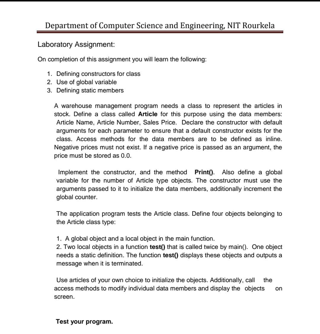 Department of Computer Science and Engineering, NIT Rourkela
Laboratory Assignment:
On completion of this assignment you will learn the following:
1. Defining constructors for class
2. Use of global variable
3. Defining static members
A warehouse management program needs a class to represent the articles in
stock. Define a class called Article for this purpose using the data members:
Article Name, Article Number, Sales Price. Declare the constructor with default
arguments for each parameter to ensure that a default constructor exists for the
class. Access methods for the data members are to be defined as inline.
Negative prices must not exist. If a negative price is passed as an argument, the
price must be stored as 0.0.
Also define a global
Implement the constructor, and the method Print().
variable for the number of Article type objects. The constructor must use the
arguments passed to it to initialize the data members, additionally increment the
global counter.
The application program tests the Article class. Define four objects belonging to
the Article class type:
1. A global object and a local object in the main function.
2. Two local objects in a function test() that is called twice by main(). One object
needs a static definition. The function test() displays these objects and outputs a
message when it is terminated.
Use articles of your own choice to initialize the objects. Additionally, call
access methods to modify individual data members and display the objects
the
on
screen.
Test your program.
