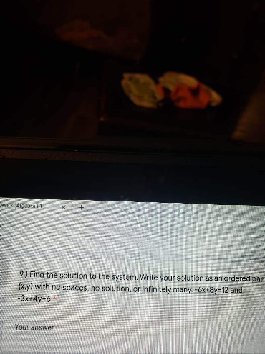 ework (Algebra l1)
9.) Find the solution to the system. Write your solution as an ordered pair
(x.y) with no spaces, no solution, or infinitely many. -6x+8y=12 and
-3x+4y=6
Your answer

