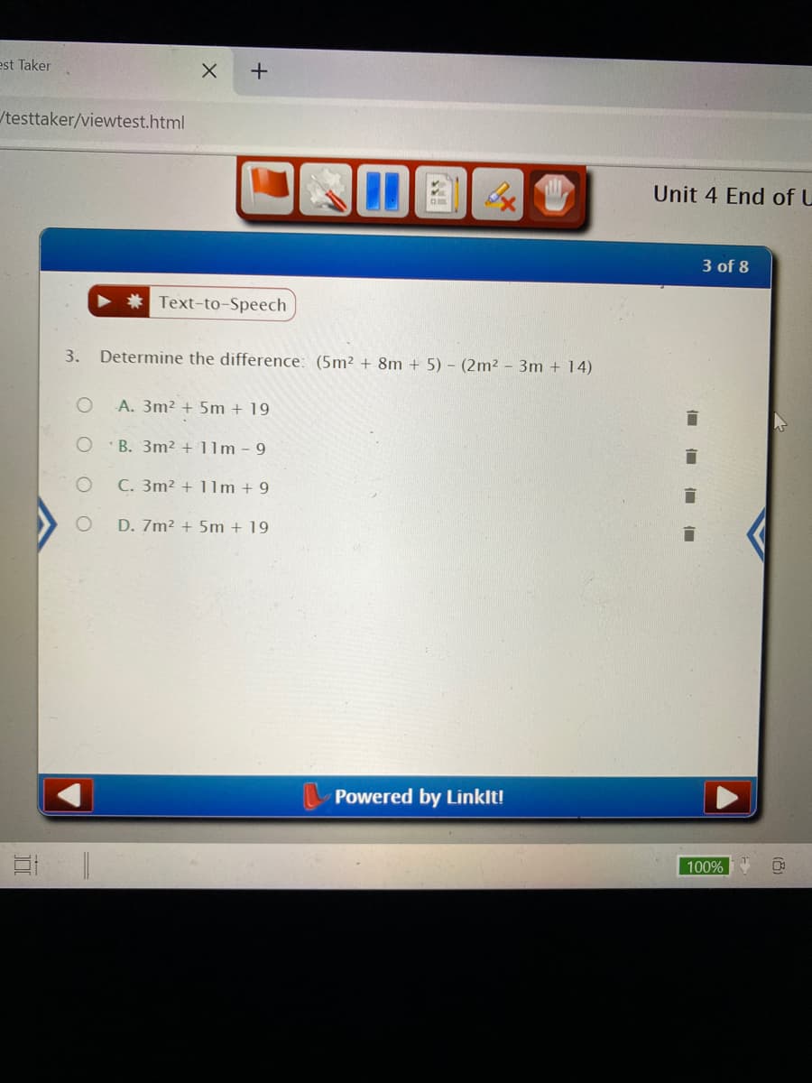 est Taker
/testtaker/viewtest.html
Unit 4 End of U
3 of 8
Text-to-Speech
3.
Determine the difference: (5m² + 8m + 5) - (2m2 - 3m + 14)
A. 3m² + 5m + 19
B. 3m² + 1lm - 9
C. 3m2 + 1lm + 9
D. 7m2 + 5m + 19
Powered by Linklt!
100%
