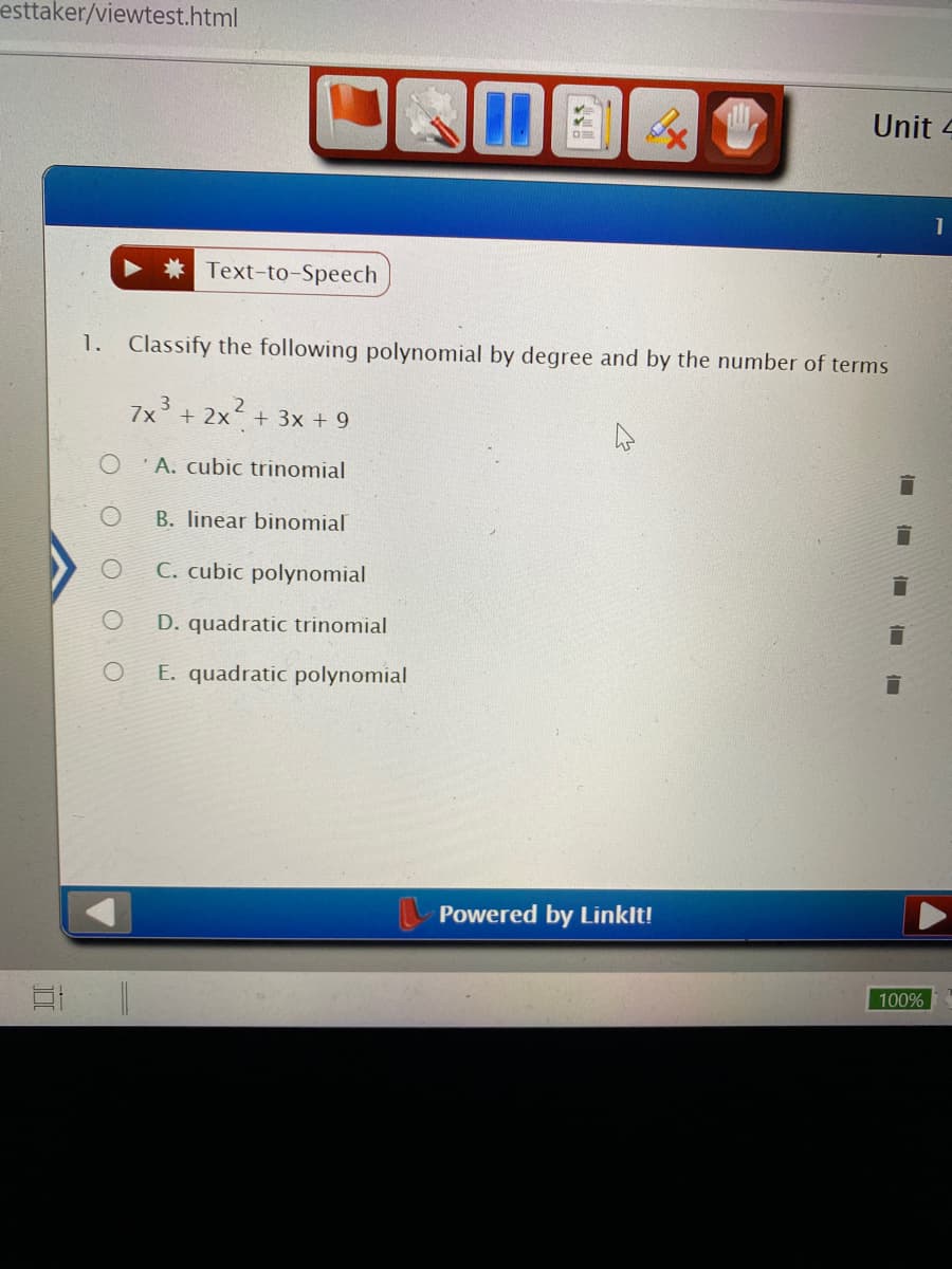 esttaker/viewtest.html
Unit 4
1
* Text-to-Speech
1. Classify the following polynomial by degree and by the number of terms
3
7x + 2x+ 3x + 9
' A. cubic trinomial
B. linear binomial
C. cubic polynomial
D. quadratic trinomial
E. quadratic polynomial
Powered by Linklt!
100%
