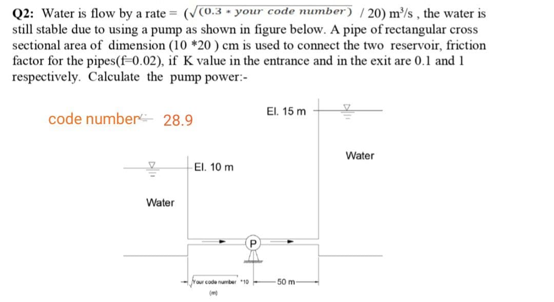 Q2: Water is flow by a rate = (V0.3 × your code number) | 20) m/s, the water is
still stable due to using a pump as shown in figure below. A pipe of rectangular cross
sectional area of dimension (10 *20 ) cm is used to connect the two reservoir, friction
factor for the pipes(f=0.02), if K value in the entrance and in the exit are 0.1 and 1
respectively. Calculate the pump power:-
El. 15 m
code number 28.9
Water
El. 10 m
Water
Your code number 10
50 m
(m)
