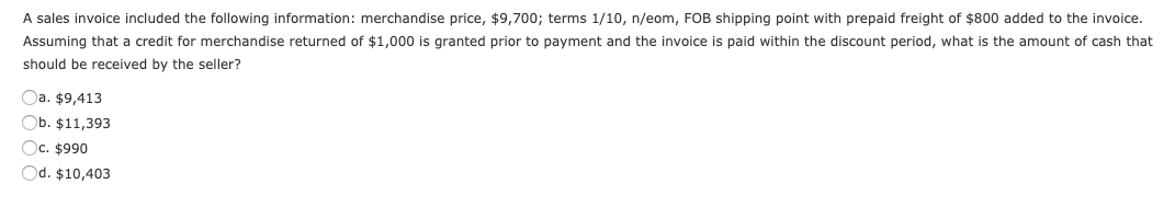 A sales invoice included the following information: merchandise price, $9,700; terms 1/10, n/eom, FOB shipping point with prepaid freight of $800 added to the invoice.
Assuming that a credit for merchandise returned of $1,000 is granted prior to payment and the invoice is paid within the discount period, what is the amount of cash that
should be received by the seller?
Oa. $9,413
Ob. $11,393
Oc. $990
Od. $10,403
