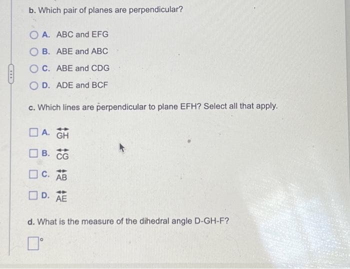 b. Which pair of planes are perpendicular?
OA. ABC and EFG
B. ABE and ABC
OC. ABE and CDG
O D. ADE and BCF
c. Which lines are perpendicular to plane EFH? Select all that apply.
A. GH
B. CG
C. AB
D. AE
d. What is the measure of the dihedral angle D-GH-F?
0