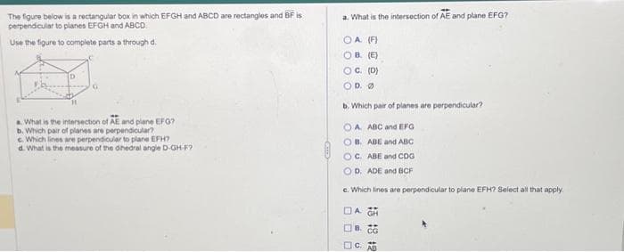 The figure below is a rectangular box in which EFGH and ABCD are rectangles and BF is
perpendicular to planes EFGH and ABCD.
Use the figure to complete parts a through d
a. What is the intersection of AE and plane EFG?
b. Which pair of planes are perpendicular?
c. Which lines are perpendicular to plane EFH?
d. What is the measure of the dihedral angle D-GH-F?
G
a. What is the intersection of AE and plane EFG?
OA (F)
OB. (E)
OC. (D)
OD. Ø
b. Which pair of planes are perpendicular?
OA
ABC and EFG
OB. ABE and ABC
OC. ABE and CDG
OD. ADE and BCF
c. Which lines are perpendicular to plane EFH? Select all that apply.
DA CH
B. CG
C. AB