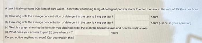 A tank initially contains 900 liters of pure water. Then water containing 3 mg of detergent per liter starts to enter the tank at the rate of 15 liters per hour.
(a) How long until the average concentration of detergent in the tank is 2 mg per liter?
(b) How long until the average concentration of detergent in the tank is x mg per liter?
(c) Sketch a graph showing the function you obtained in (b). Put x on the horizontal axis and t on the vertical axis.
(d) What does your answer to part (b) give when x = 7.
hours.
Do you notice anything strange? Can you explain this?
hours
hours (use 'x' in your equation)