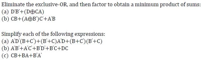 Eliminate the exclusive-OR, and then factor to obtain a minimum product of sums:
(a) D'B'+ (DCA)
(b) CB+(AB) C'+A'B
Simplify each of the following expressions:
A'D'(B+C)+(B+C)A'D+(B+C)(B+C)
(a)
(b) A'B'+A'C'+B'D'+B'C+DC
(c) CB+BA+B'A'