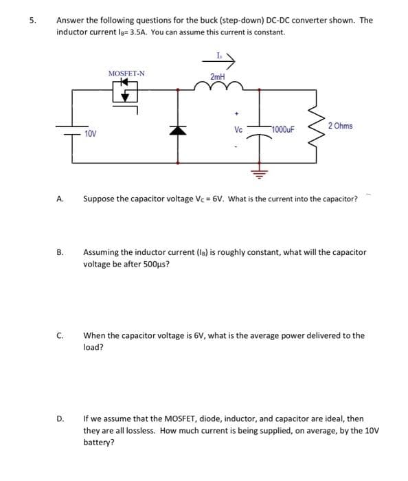 5.
Answer the following questions for the buck (step-down) DC-DC converter shown. The
inductor current le= 3.5A. You can assume this current is constant.
A.
B.
C.
D.
10V
MOSFET-N
2mH
Vc
1000uF
2 Ohms
Suppose the capacitor voltage Vc = 6V. What is the current into the capacitor?
Assuming the inductor current (Is) is roughly constant, what will the capacitor
voltage be after 500μs?
When the capacitor voltage is 6V, what is the average power delivered to the
load?
If we assume that the MOSFET, diode, inductor, and capacitor are ideal, then
they are all lossless. How much current is being supplied, on average, by the 10V
battery?