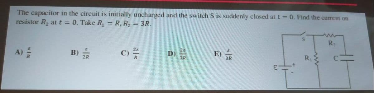 The capacitor in the circuit is initially uncharged and the switch S is suddenly closed at t = 0. Find the current on
resistor R₂ at t = 0. Take R₁ = R, R₂ = 3R.
A)
B)
2R
C) 25
D)
3R
S
R₁
R₂