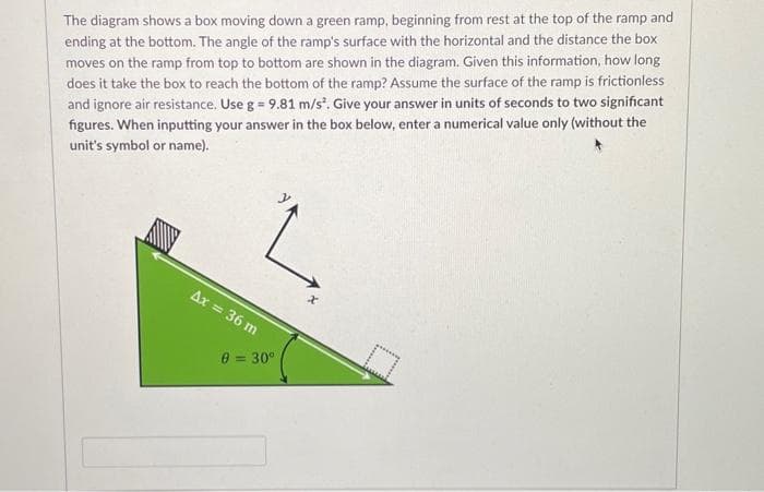 The diagram shows a box moving down a green ramp, beginning from rest at the top of the ramp and
ending at the bottom. The angle of the ramp's surface with the horizontal and the distance the box
moves on the ramp from top to bottom are shown in the diagram. Given this information, how long
does it take the box to reach the bottom of the ramp? Assume the surface of the ramp is frictionless
and ignore air resistance. Use g = 9.81 m/s². Give your answer in units of seconds to two significant
figures. When inputting your answer in the box below, enter a numerical value only (without the
unit's symbol or name).
Ax = 36 m
8 = 30°