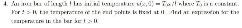 4. An iron bar of length 7 has initial temperature u(x, 0) = Tox/l where To is a constant.
For t > 0, the temperature of the end points is fixed at 0. Find an expression for the
temperature in the bar for t> 0.