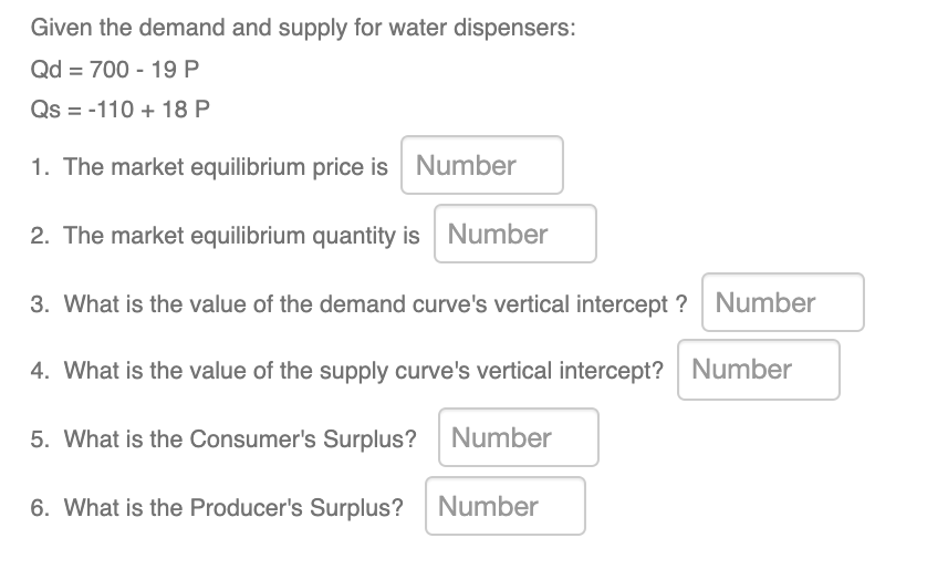 Given the demand and supply for water dispensers:
Qd = 700 - 19 P
Qs = -110 + 18 P
1. The market equilibrium price is Number
2. The market equilibrium quantity is Number
3. What is the value of the demand curve's vertical intercept ? Number
4. What is the value of the supply curve's vertical intercept? Number
5. What is the Consumer's Surplus? Number
6. What is the Producer's Surplus? Number
