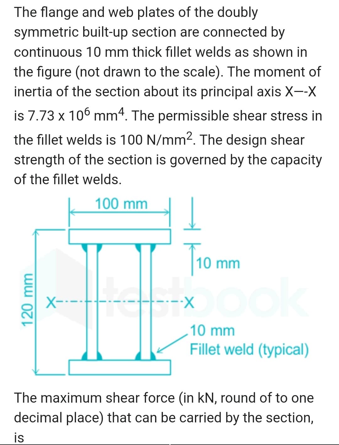 The flange and web plates of the doubly
symmetric built-up section are connected by
continuous 10 mm thick fillet welds as shown in
the figure (not drawn to the scale). The moment of
inertia of the section about its principal axis X--X
is 7.73 x 106 mm4. The permissible shear stress in
the fillet welds is 100 N/mm2. The design shear
strength of the section is governed by the capacity
of the fillet welds.
100 mm
Tro mm
X----
----X
10 mm
Fillet weld (typical)
The maximum shear force (in kN, round of to one
decimal place) that can be carried by the section,
is
120 mm
