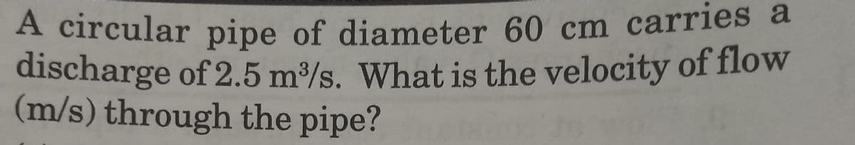 discharge of 2.5 m/s. What is the velocity of flow
discharge of 2.5 m³/s. What is the velocity of flow
(m/s) through the pipe?
A circular pipe of diameter 60 cm carries a
