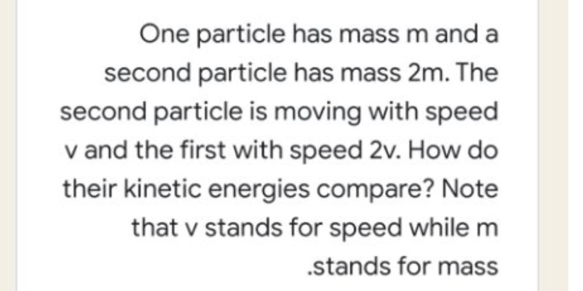 One particle has mass m and a
second particle has mass 2m. The
second particle is moving with speed
v and the first with speed 2v. How do
their kinetic energies compare? Note
that v stands for speed while m
.stands for mass
