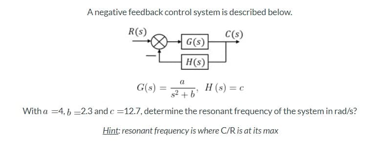 Anegative feedback control system is described below.
R(s)
C(s)
G(s)
H(s)
G(s) = +b'
a
H (s) = c
%3D
Witha =4, 6 =2.3 and c =12.7, determine the resonant frequency of the system in rad/s?
Hint: resonant frequency is where C/R is at its max
