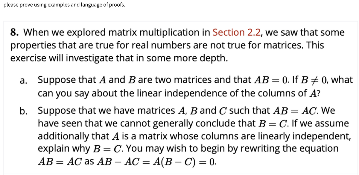 please prove using examples and language of proofs.
8. When we explored matrix multiplication in Section 2.2, we saw that some
properties that are true for real numbers are not true for matrices. This
exercise will investigate that in some more depth.
a. Suppose that A and B are two matrices and that AB = 0. If B+ 0, what
can you say about the linear independence of the columns of A?
b. Suppose that we have matrices A, B and C such that AB = AC. We
have seen that we cannot generally conclude that B = C. If we assume
additionally that A is a matrix whose columns are linearly independent,
explain why B = C. You may wish to begin by rewriting the equation
AB = AC as AB – AC = A(B – C) = 0.
