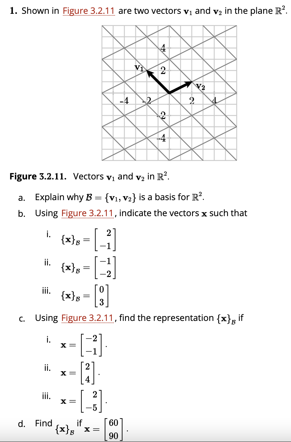 1. Shown in Figure 3.2.11 are two vectors vị and v2 in the plane R?.
Vì
2
+4
Figure 3.2.11. Vectors
and
in R?.
V1
V2
a. Explain why B = {v1, v2} is a basis for R?.
b. Using Figure 3.2.11, indicate the vectors x such that
i.
{x}B
ii.
{x}B
ii.
{x}s
||
Using Figure 3.2.11, find the representation {x}g if
С.
B
i.
X =
ii.
X =
ii.
X =
d. Find
if
60
{x}B"x =
90
