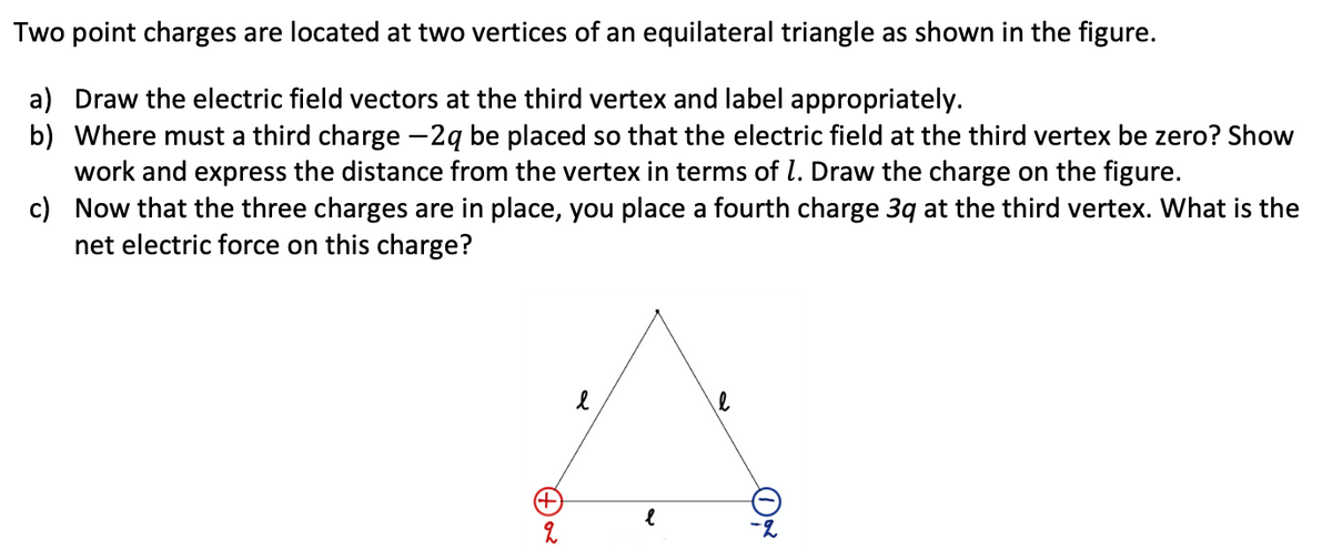 Two point charges are located at two vertices of an equilateral triangle as shown in the figure.
a) Draw the electric field vectors at the third vertex and label appropriately.
b) Where must a third charge -2ą be placed so that the electric field at the third vertex be zero? Show
work and express the distance from the vertex in terms of l. Draw the charge on the figure.
c) Now that the three charges are in place, you place a fourth charge 3q at the third vertex. What is the
net electric force on this charge?
-2
(+)a
