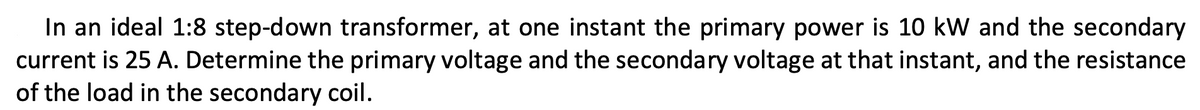 In an ideal 1:8 step-down transformer, at one instant the primary power is 10 kW and the secondary
current is 25 A. Determine the primary voltage and the secondary voltage at that instant, and the resistance
of the load in the secondary coil.
