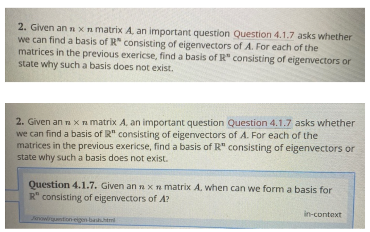 2. Given an n x n matrix A, an important question Question 4.1.7 asks whether
we can find a basis of R" consisting of eigenvectors of A. For each of the
matrices in the previous exericse, find a basis of R" consisting of eigenvectors or
state why such a basis does not exist.
2. Given an n xn matrix A, an important question Question 4.1.7 asks whether
we can find a basis of R" consisting of eigenvectors of A. For each of the
matrices in the previous exericse, find a basis of R" consisting of eigenvectors or
state why such a basis does not exist.
Question 4.1.7. Given an n x n matrix A, when can we form a basis for
R" consisting of eigenvectors of A?
in-context
Jknowl/question-eigen-basis.html
