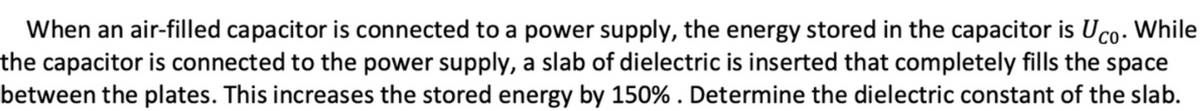 When an air-filled capacitor is connected to a power supply, the energy stored in the capacitor is Uco. While
the capacitor is connected to the power supply, a slab of dielectric is inserted that completely fills the space
between the plates. This increases the stored energy by 150% . Determine the dielectric constant of the slab.
