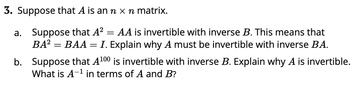 3. Suppose that A is an n x n matrix.
a. Suppose that A?
BA? = BAA
AA is invertible with inverse B. This means that
I. Explain why A must be invertible with inverse BA.
b. Suppose that A100 is invertible with inverse B. Explain why A is invertible.
What is A-1 in terms of A and B?
