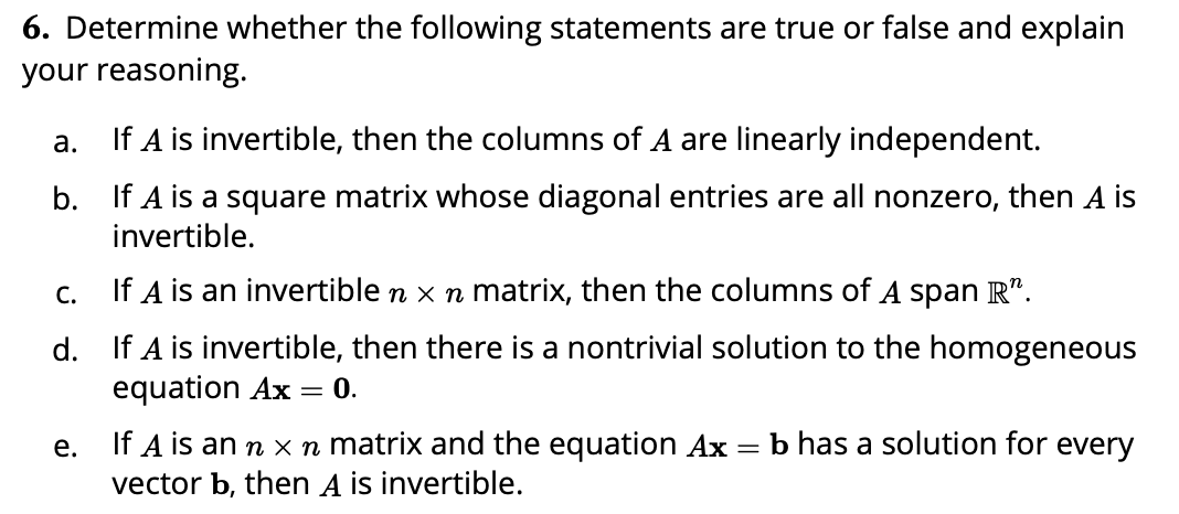 6. Determine whether the following statements are true or false and explain
your reasoning.
If A is invertible, then the columns of A are linearly independent.
а.
b. If A is a square matrix whose diagonal entries are all nonzero, then A is
invertible.
С.
If A is an invertible n x n matrix, then the columns of A span R".
d. If A is invertible, then there is a nontrivial solution to the homogeneous
equation Ax = 0.
b has a solution for every
If A is an n x n matrix and the equation Ax
vector b, then A is invertible.
е.
