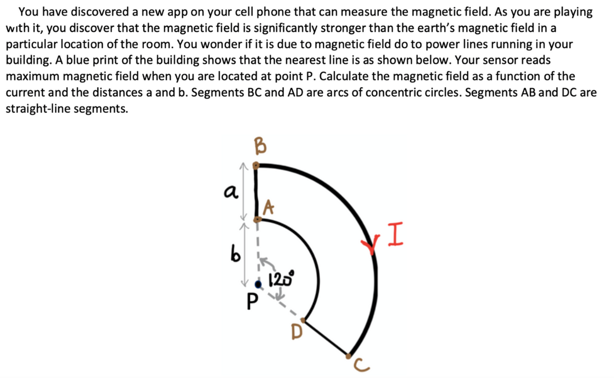 You have discovered a new app on your cell phone that can measure the magnetic field. As you are playing
with it, you discover that the magnetic field is significantly stronger than the earth's magnetic field in a
particular location of the room. You wonder if it is due to magnetic field do to power lines running in your
building. A blue print of the building shows that the nearest line is as shown below. Your sensor reads
maximum magnetic field when you are located at point P. Calculate the magnetic field as a function of the
current and the distances a and b. Segments BC and AD are arcs of concentric circles. Segments AB and DC are
straight-line segments.
a
A
b
120
D
