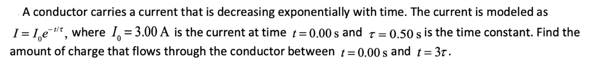 A conductor carries a current that is decreasing exponentially with time. The current is modeled as
I = I,e t, where I, = 3.00 A is the current at time t= 0.00 s and t =
= 0.50 s is the time constant. Find the
amount of charge that flows through the conductor between t=0.00 s and t= 3t.
