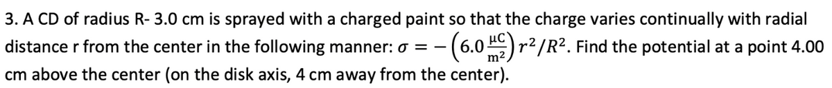 3. A CD of radius R- 3.0 cm is sprayed with a charged paint so that the charge varies continually with radial
distance r from the center in the following manner: 0 = –
-(6.0)r2/R2. Find the potential at a point 4.00
m2
cm above the center (on the disk axis, 4 cm away from the center).
