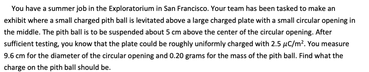 You have a summer job in the Exploratorium in San Francisco. Your team has been tasked to make an
exhibit where a small charged pith ball is levitated above a large charged plate with a small circular opening in
the middle. The pith ball is to be suspended about 5 cm above the center of the circular opening. After
sufficient testing, you know that the plate could be roughly uniformly charged with 2.5 µC/m?. You measure
9.6 cm for the diameter of the circular opening and 0.20 grams for the mass of the pith ball. Find what the
charge on the pith ball should be.
