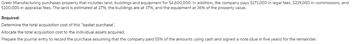 Greer Manufacturing purchases property that includes land, buildings and equipment for $4,600,000. In addition, the company pays $171,000 in legal fees, $219,000 in commissions, and
$100,000 in appraisal fees. The land is estimated at 27%, the buildings are at 37%, and the equipment at 36% of the property value.
Required:
Determine the total acquisition cost of this "basket purchase".
Allocate the total acquisition cost to the individual assets acquired.
Prepare the journal entry to record the purchase assuming that the company paid 55% of the amounts using cash and signed a note (due in five years) for the remainder.