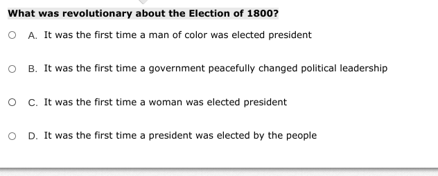 What was revolutionary about the Election of 1800?
O A. It was the first time a man of color was elected president
O B. It was the first time a government peacefully changed political leadership
O C. It was the first time a woman was elected president
O D. It was the first time a president was elected by the people
