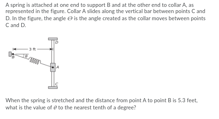A spring is attached at one end to support B and at the other end to collar A, as
represented in the figure. Collar A slides along the vertical bar between points C and
D. In the figure, the angle e is the angle created as the collar moves between points
C and D.
3 ft
elll
When the spring is stretched and the distance from point A to point B is 5.3 feet,
what is the value of 0 to the nearest tenth of a degree?
