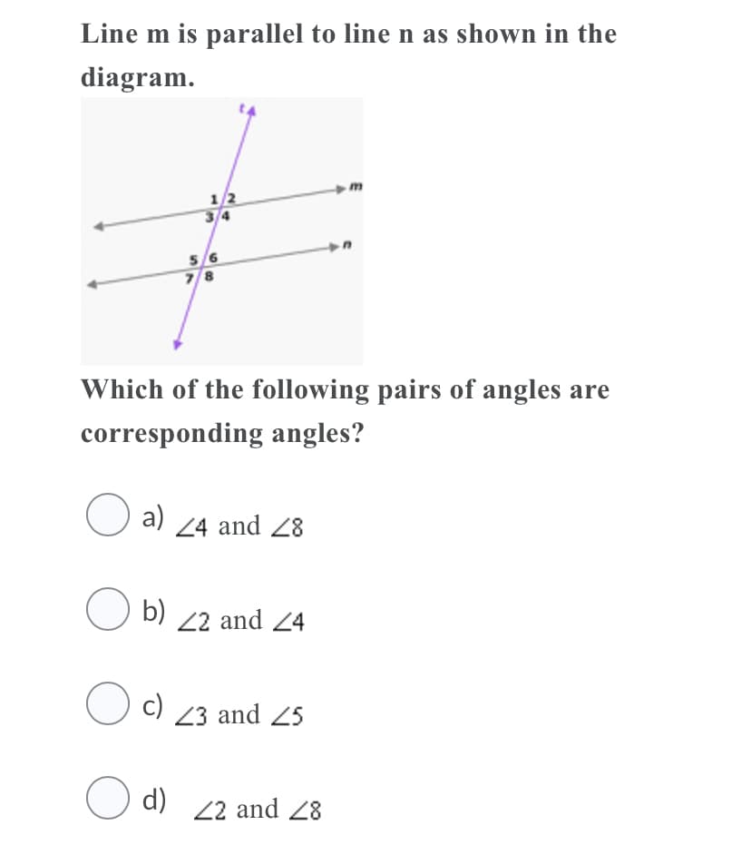 Line m is parallel to line n as shown in the
diagram.
1/2
3/4
5/6
78
Which of the following pairs of angles are
corresponding angles?
O a)
24 and 28
O
b) 22 and 24
C) 23 and 25
O d) 22 and 28
