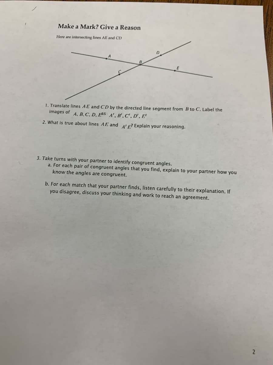 Make a Mark? Give a Reason
Here are intersecting lines AE and CD
1. Translate lines AE and CD by the directed line segment from B to C. Label the
images of A. B, C, D, Eªs A', B' , C', D' , E'
2. What is true about lines AE and 4' F? Explain your reasoning.
3. Take turns with your partner to identify congruent angles.
a. For each pair of congruent angles that you find, explain to your partner how you
know the angles are congruent.
b. For each match that your partner finds, listen carefully to their explanation. If
you disagree, discuss your thinking and work to reach an agreement.
