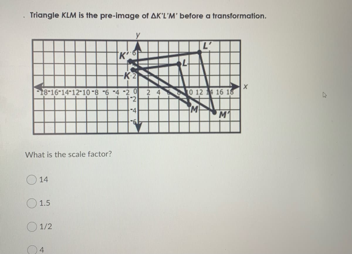 Triangle KLM is the pre-image of AK'L'M' before a transformation.
-K-2
18-16-14-12-10-8 -6 -4 -2 0
2 4 0 124 16 18
M
M
What is the scale factor?
14
1.5
1/2
4
