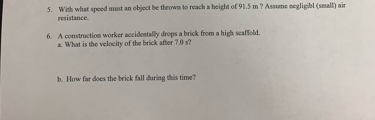 5. With what speed must an object be thrown to reach a height of 91.5 m ? Assume negligibl (small) air
resistance.
6. A construction worker accidentally drops a brick from a high scaffold.
a. What is the velocity of the brick after 7.0 s?
b. How far does the brick fall during this time?
