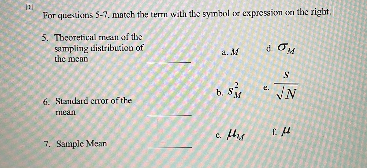 For questions 5-7, match the term with the symbol or expression on the right. |
5. Theoretical mean of the
sampling distribution of
the mean
6. Standard error of the
mean
7. Sample Mean
a. M
2
b. SM
c. M
d. OM
e.
||²
f. μl