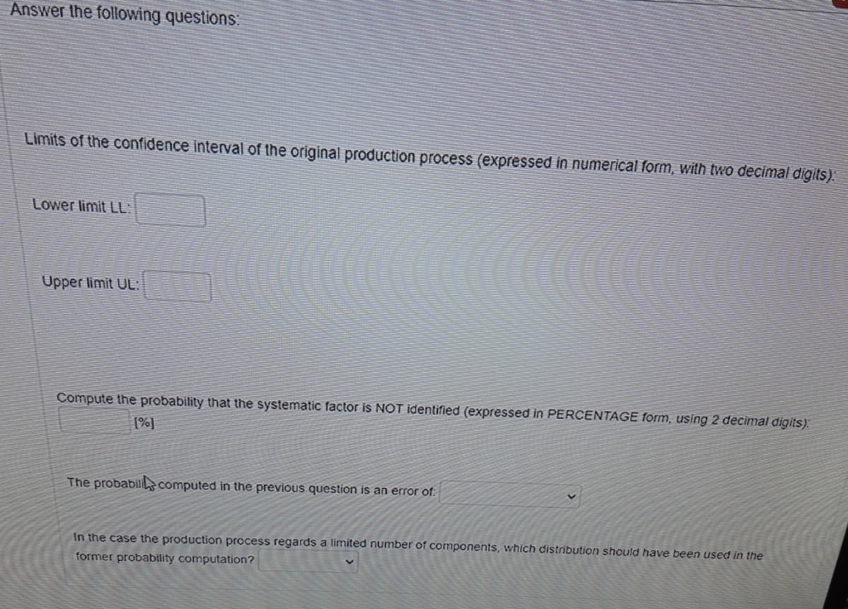 Answer the following questions:
Limits of the confidence interval of the original production process (expressed in numerical form, with two decimal digits).
Lower limit LL:
Upper limit UL:
Compute the probability that the systematic factor is NOT identified (expressed in PERCENTAGE form, using 2 decimal digits):
[%]
The probabilis computed in the previous question is an error of.
In the case the production process regards a limited number of components, which distribution should have been used in the
former probability computation?
