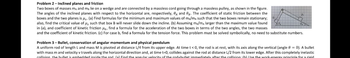 Problem 2- Inclined planes and friction
Two boxes of masses ma and mg lie on a wedge and are connected by a massless cord going through a massless pulley, as shown in the figure.
The angles of the inclined planes with respect to the horizontal are, respectively, 8, and eg. The coefficient of static friction between the
boxes and the two planes is us. (a) Find formulas for the minimum and maximum values of mB/ma such that the two boxes remain stationary;
also, find the critical value of l, such that box B will never slide down the incline. (b) Assuming ma/ma larger than the maximum value found
in (a), and coefficient of kinetic friction uk, find a formula for the acceleration of the two boxes in terms of the two angles, the two masses
and the coefficient of kinetic friction. (c) For case b, find a formula for the tension force. This problem must be solved symbolically, no need to substitute numbers.
Problem 3- Bullet, conservation of angular momentum and physical pendulum
A uniform rod of length L and mass M is pivoted at distance L/4 from its upper edge. At time t<0, the rod is at rest, with its axis along the vertical (angle 8 = 0). A bullet
with mass m and velocity v travels along the horizontal direction and, at time t=0, collides against the rod at distance L/2 from its lower edge. After this completely inelastic
collision the bullet is embedded inside the rod (a) Find the angular velocity of the rod+bullet immediately after the collision: (b) Use the work-energy princinle for a rigd
