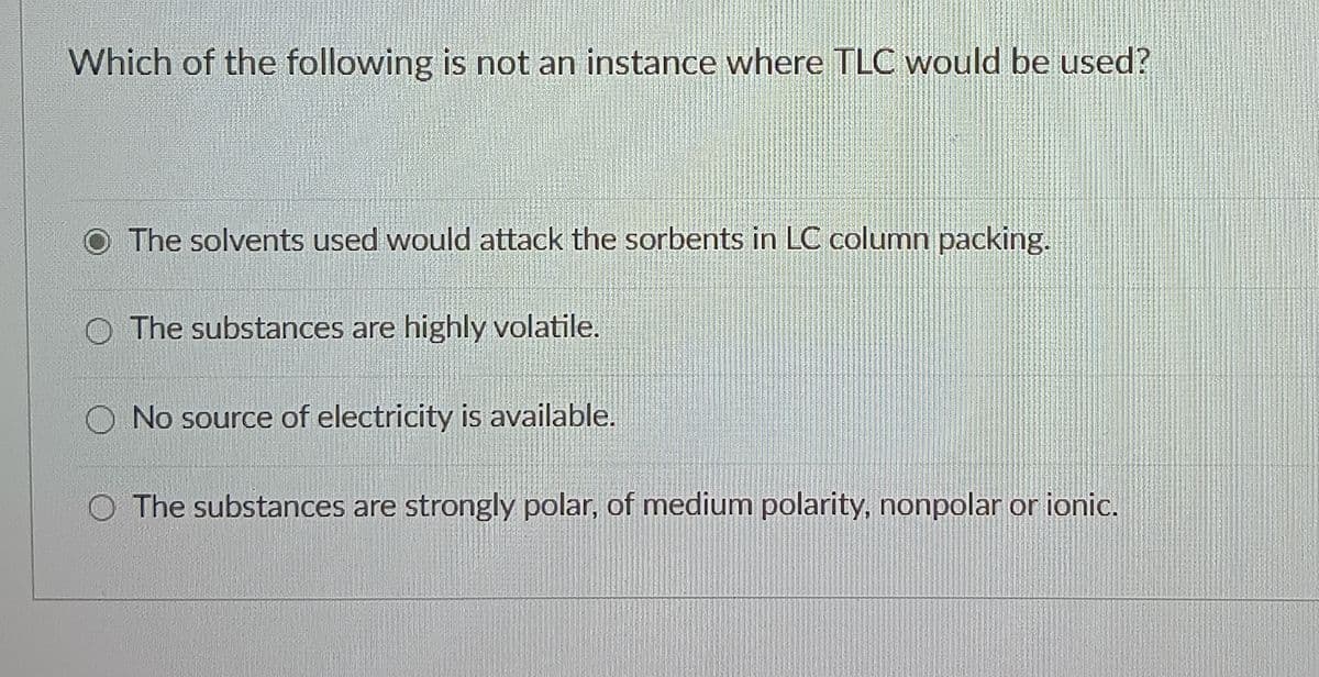 Which of the following is not an instance where TLC would be used?
The solvents used would attack the sorbents in LC column packing.
The substances are highly volatile.
No source of electricity is available.
O The substances are strongly polar, of medium polarity, nonpolar or ionic.