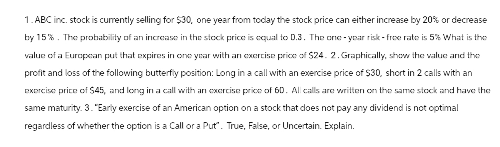 1. ABC inc. stock is currently selling for $30, one year from today the stock price can either increase by 20% or decrease
by 15%. The probability of an increase in the stock price is equal to 0.3. The one-year risk-free rate is 5% What is the
value of a European put that expires in one year with an exercise price of $24. 2. Graphically, show the value and the
profit and loss of the following butterfly position: Long in a call with an exercise price of $30, short in 2 calls with an
exercise price of $45, and long in a call with an exercise price of 60. All calls are written on the same stock and have the
same maturity. 3. "Early exercise of an American option on a stock that does not pay any dividend is not optimal
regardless of whether the option is a Call or a Put". True, False, or Uncertain. Explain.