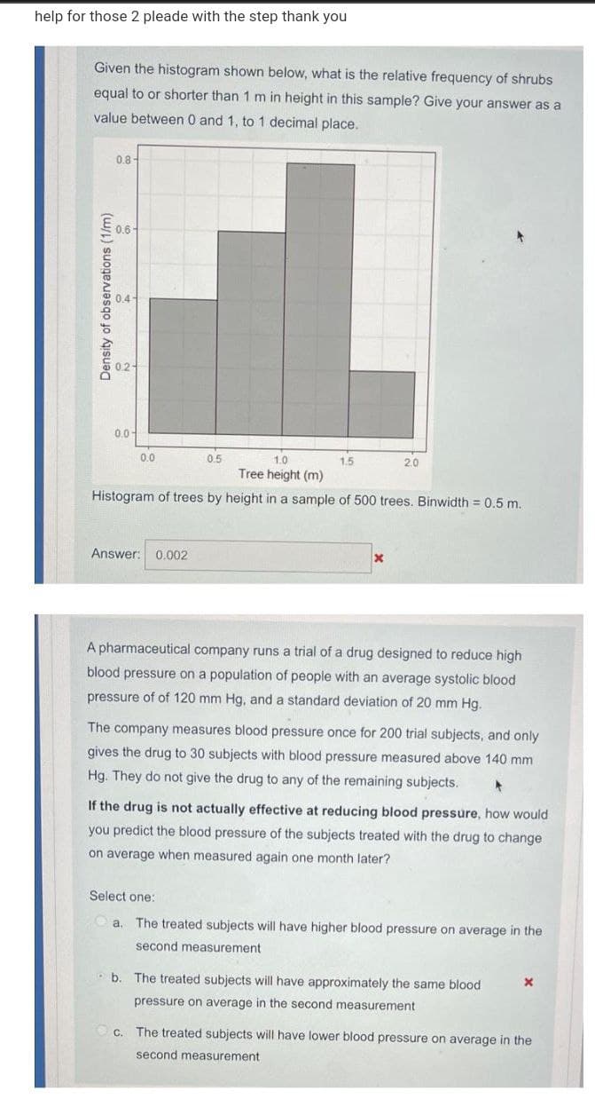 help for those 2 pleade with the step thank you
Given the histogram shown below, what is the relative frequency of shrubs
equal to or shorter than 1 m in height in this sample? Give your answer as a
value between 0 and 1, to 1 decimal place.
0.8-
0.6-
0.0-
0.0
0.5
1.0
1.5
2.0
Tree height (m)
Histogram of trees by height in a sample of 500 trees. Binwidth = 0.5 m.
Answer:
0.002
A pharmaceutical company runs a trial of a drug designed to reduce high
blood pressure on a population of people with an average systolic blood
pressure of of 120 mm Hg, and a standard deviation of 20 mm Hg.
The company measures blood pressure once for 200 trial subjects, and only
gives the drug to 30 subjects with blood pressure measured above 140 mm
Hg. They do not give the drug to any of the remaining subjects.
If the drug is not actually effective at reducing blood pressure, how would
you predict the blood pressure of the subjects treated with the drug to change
on average when measured again one month later?
Select one:
a. The treated subjects will have higher blood pressure on average in the
second measurement
Pb. The treated subjects will have approximately the same blood
pressure on average in the second measurement
C. The treated subjects will have lower blood pressure on average in the
second measurement
Density of observations (1/m)
